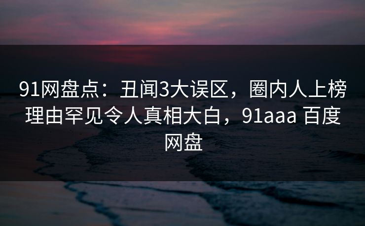 91网盘点：丑闻3大误区，圈内人上榜理由罕见令人真相大白，91aaa 百度网盘
