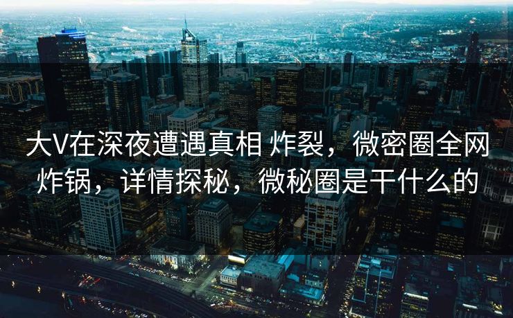 大V在深夜遭遇真相 炸裂，微密圈全网炸锅，详情探秘，微秘圈是干什么的