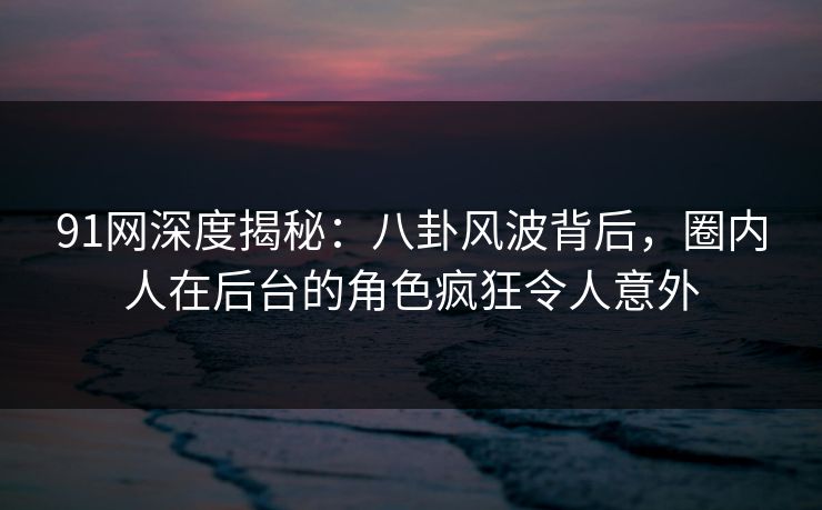 91网深度揭秘：八卦风波背后，圈内人在后台的角色疯狂令人意外