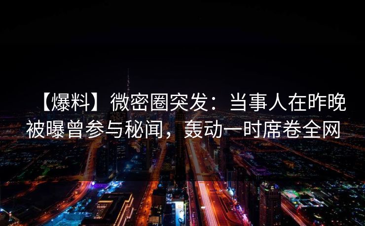 【爆料】微密圈突发：当事人在昨晚被曝曾参与秘闻，轰动一时席卷全网