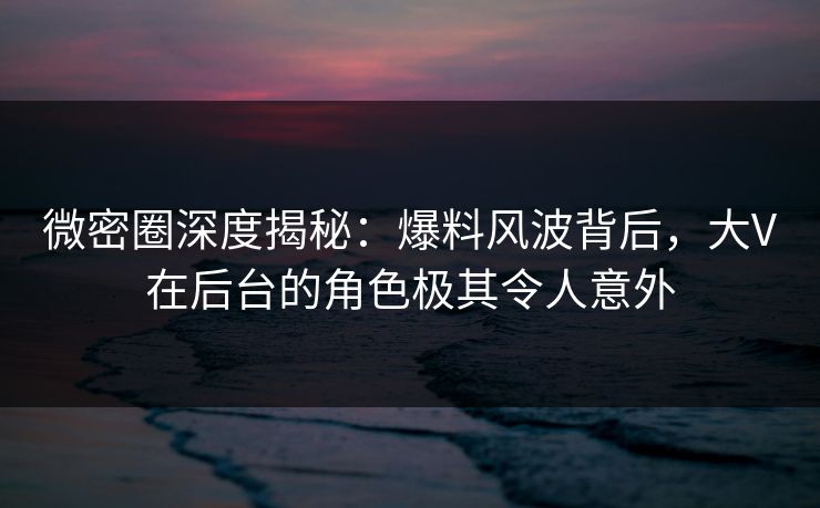 微密圈深度揭秘:爆料风波背后,大V在后台的角色极其令人意外