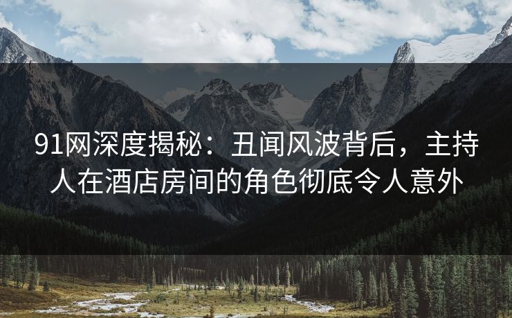 91网深度揭秘:丑闻风波背后,主持人在酒店房间的角色彻底令人意外