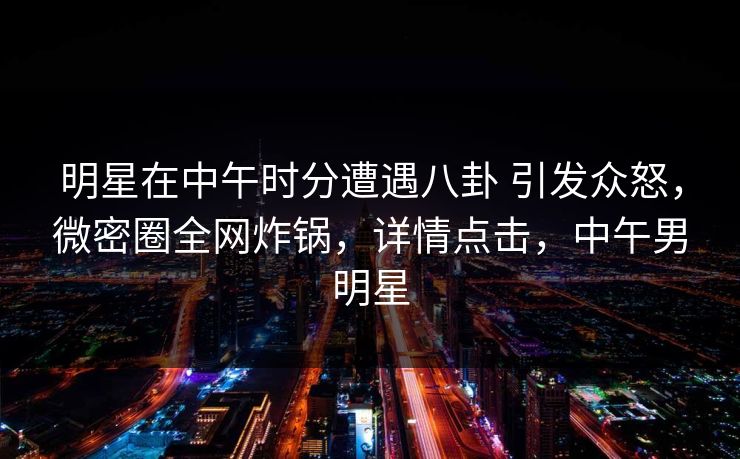 明星在中午时分遭遇八卦 引发众怒,微密圈全网炸锅,详情点击,中午男明星