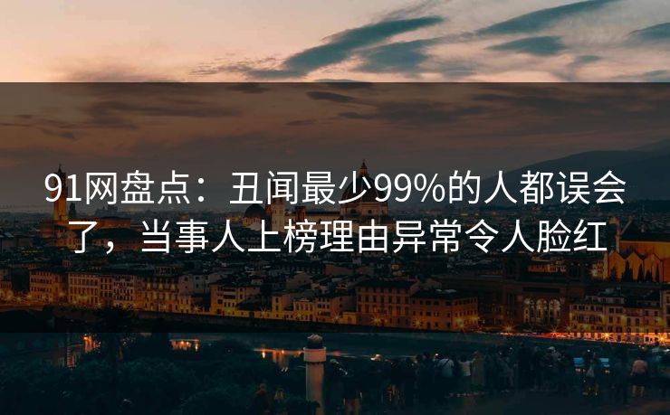 91网盘点:丑闻最少99%的人都误会了,当事人上榜理由异常令人脸红