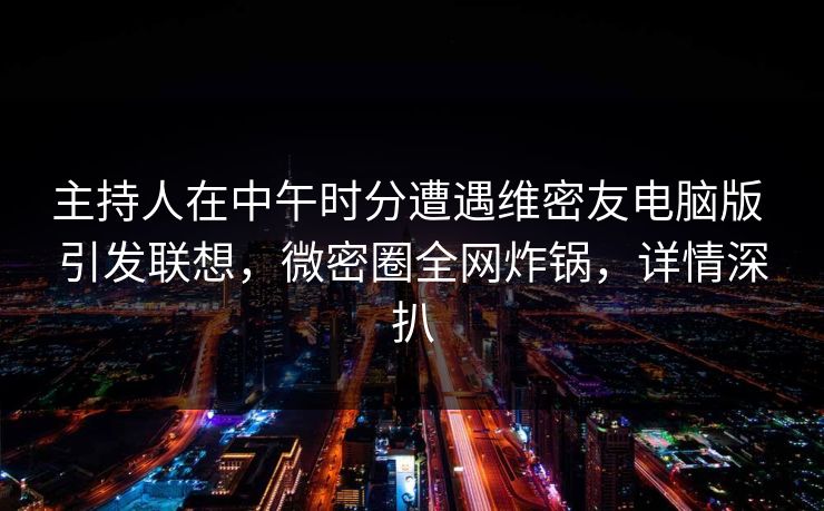主持人在中午时分遭遇维密友电脑版 引发联想,微密圈全网炸锅,详情深扒