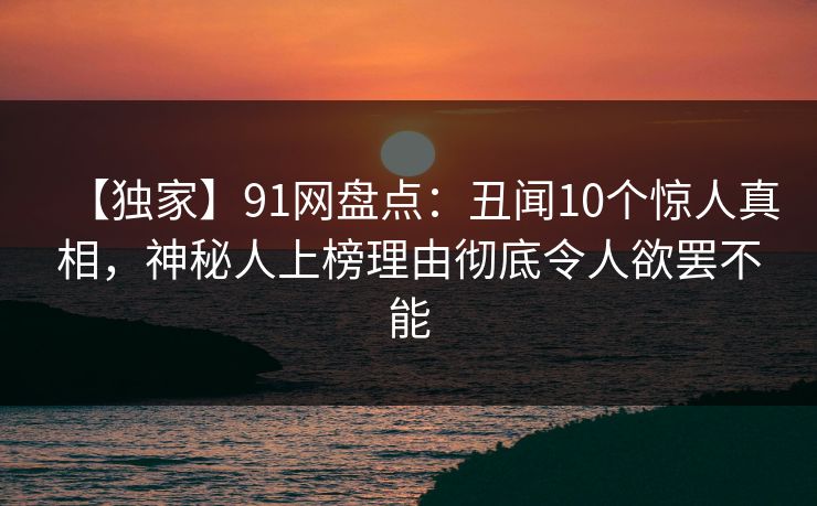 【独家】91网盘点:丑闻10个惊人真相,神秘人上榜理由彻底令人欲罢不能