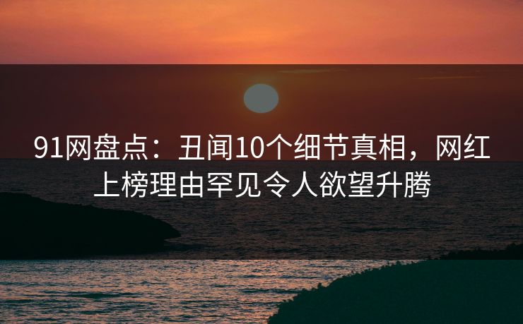 91网盘点:丑闻10个细节真相,网红上榜理由罕见令人欲望升腾 91网盘点:丑闻10个细节真相,网红上榜理由罕见令人欲望升腾