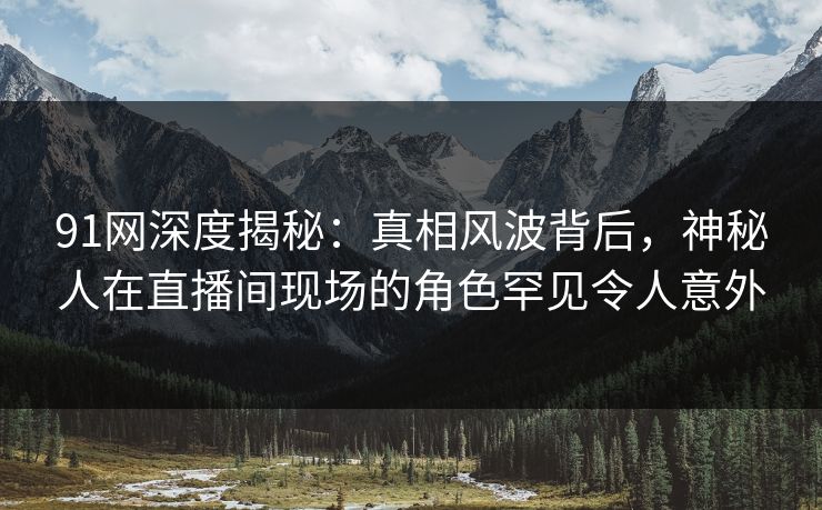 91网深度揭秘:真相风波背后,神秘人在直播间现场的角色罕见令人意外