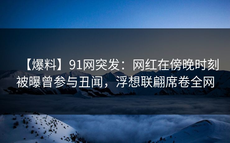 【爆料】91网突发:网红在傍晚时刻被曝曾参与丑闻,浮想联翩席卷全网
