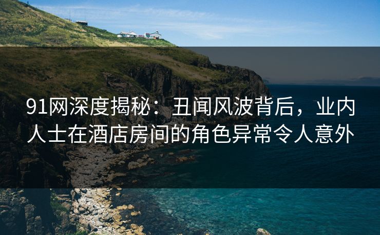 91网深度揭秘:丑闻风波背后,业内人士在酒店房间的角色异常令人意外