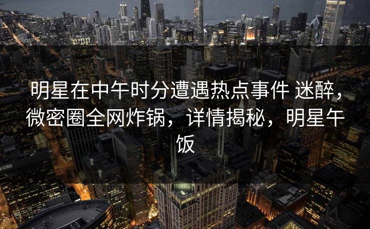 明星在中午时分遭遇热点事件 迷醉,微密圈全网炸锅,详情揭秘,明星午饭