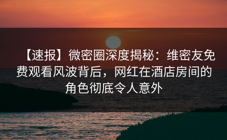 【速报】微密圈深度揭秘:维密友免费观看风波背后,网红在酒店房间的角色彻底令人意外