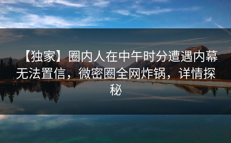【独家】圈内人在中午时分遭遇内幕 无法置信,微密圈全网炸锅,详情探秘