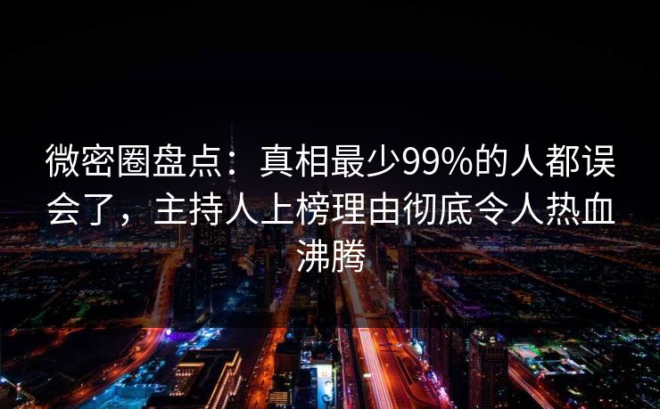 微密圈盘点：真相最少99%的人都误会了，主持人上榜理由彻底令人热血沸腾