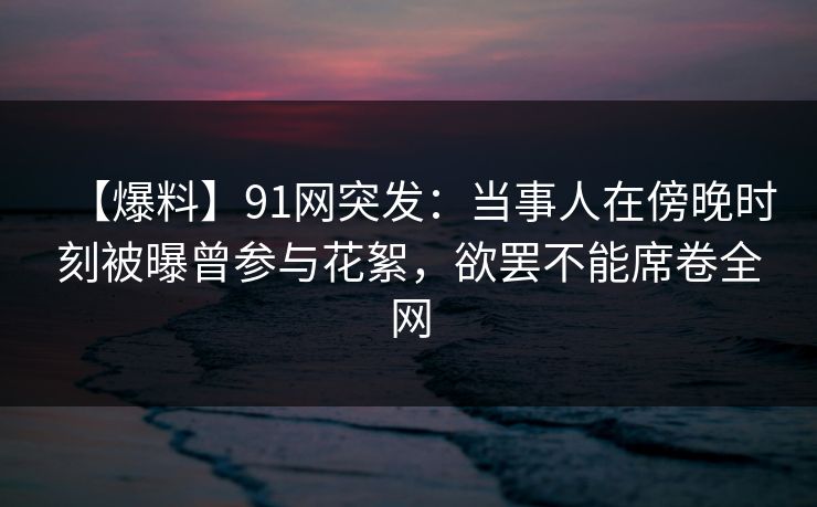 【爆料】91网突发：当事人在傍晚时刻被曝曾参与花絮，欲罢不能席卷全网