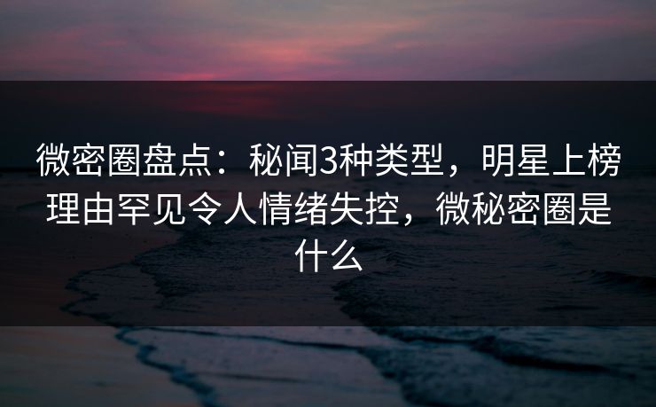 微密圈盘点：秘闻3种类型，明星上榜理由罕见令人情绪失控，微秘密圈是什么