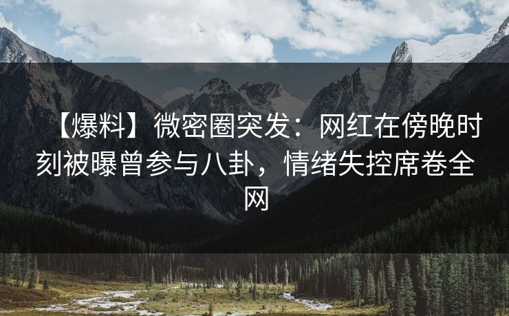 【爆料】微密圈突发：网红在傍晚时刻被曝曾参与八卦，情绪失控席卷全网