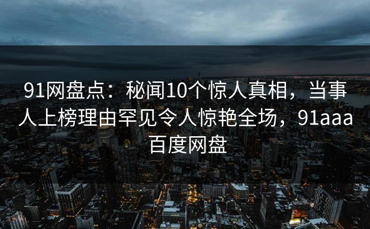 91网盘点:秘闻10个惊人真相,当事人上榜理由罕见令人惊艳全场,91aaa 百度网盘 91网盘点:秘闻10个惊人真相,当事人上榜理由罕见令人惊艳全场,91aaa 百度网盘