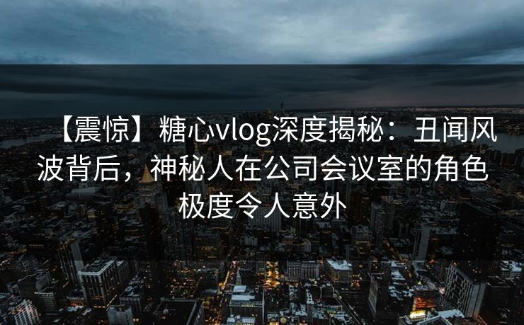 【震惊】糖心vlog深度揭秘：丑闻风波背后，神秘人在公司会议室的角色极度令人意外