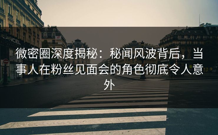 微密圈深度揭秘：秘闻风波背后，当事人在粉丝见面会的角色彻底令人意外