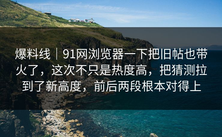 爆料线｜91网浏览器一下把旧帖也带火了，这次不只是热度高，把猜测拉到了新高度，前后两段根本对得上