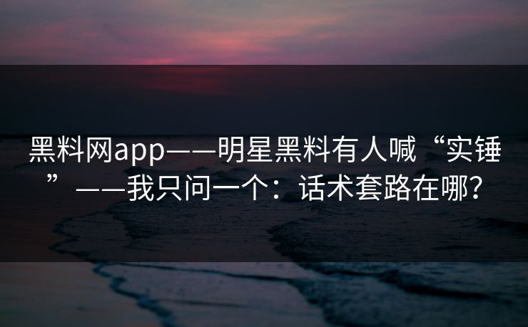 黑料网app——明星黑料有人喊“实锤”——我只问一个：话术套路在哪？