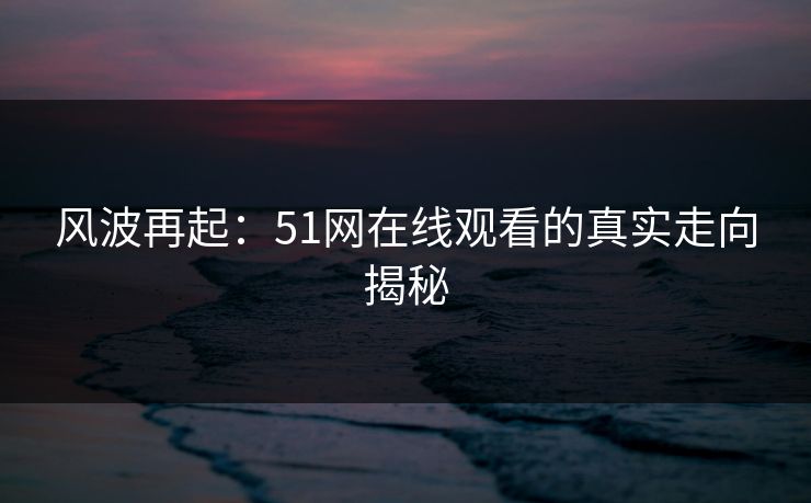 风波再起：51网在线观看的真实走向揭秘