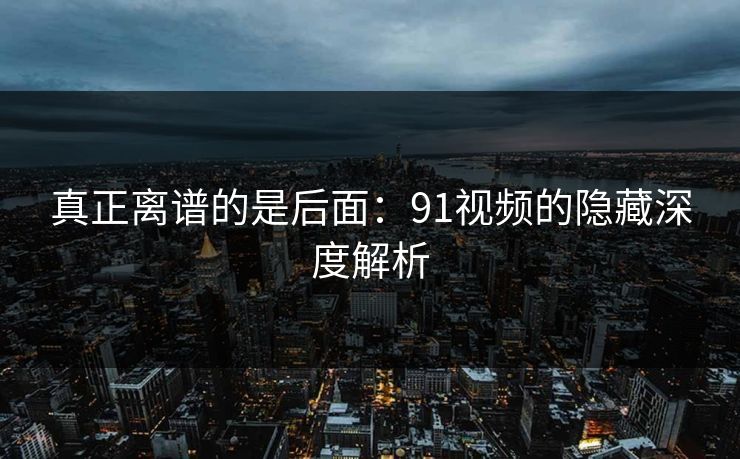 真正离谱的是后面：91视频的隐藏深度解析