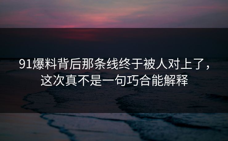 91爆料背后那条线终于被人对上了，这次真不是一句巧合能解释