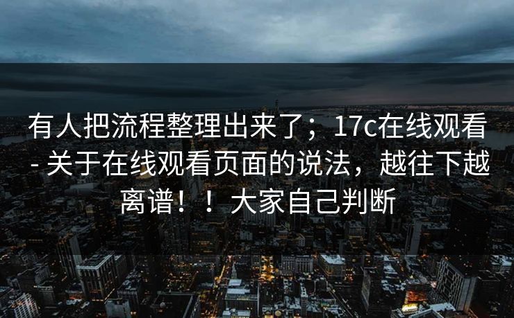 有人把流程整理出来了；17c在线观看 - 关于在线观看页面的说法，越往下越离谱！！大家自己判断
