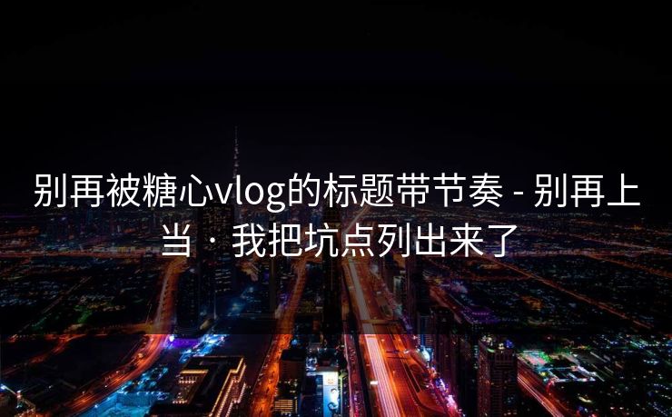 别再被糖心vlog的标题带节奏 - 别再上当 · 我把坑点列出来了