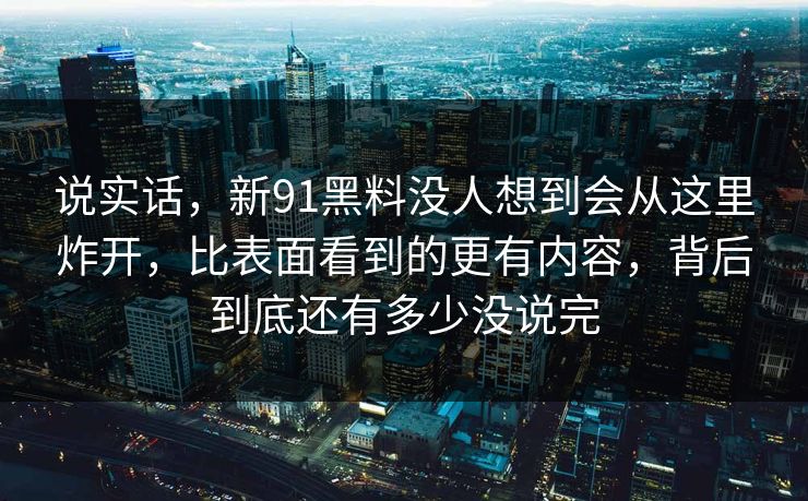 说实话，新91黑料没人想到会从这里炸开，比表面看到的更有内容，背后到底还有多少没说完