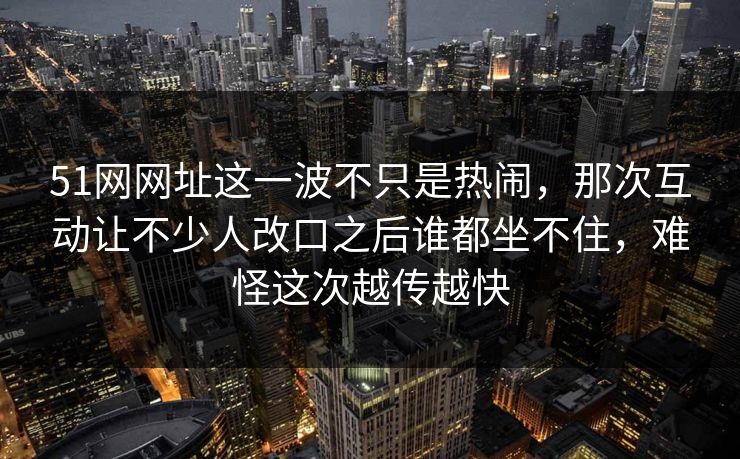 51网网址这一波不只是热闹，那次互动让不少人改口之后谁都坐不住，难怪这次越传越快