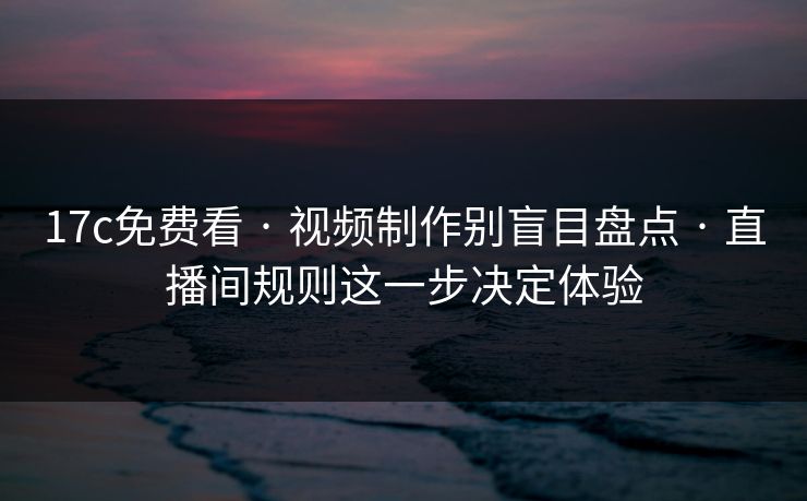 17c免费看 · 视频制作别盲目盘点 · 直播间规则这一步决定体验