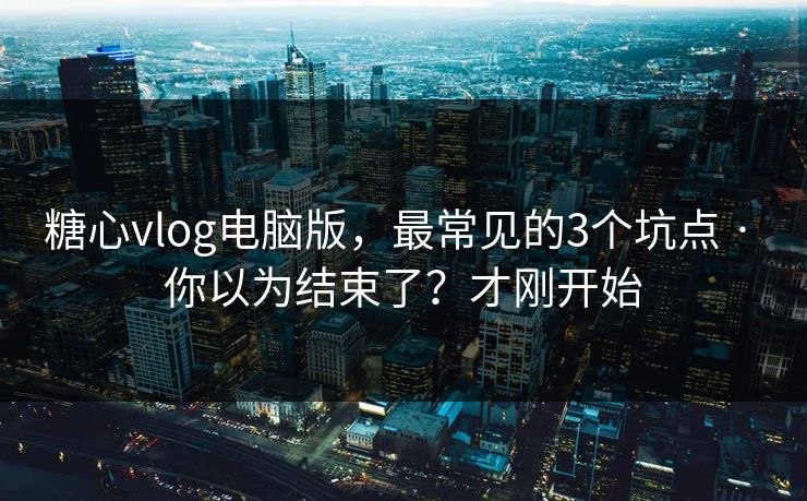 糖心vlog电脑版，最常见的3个坑点 · 你以为结束了？才刚开始