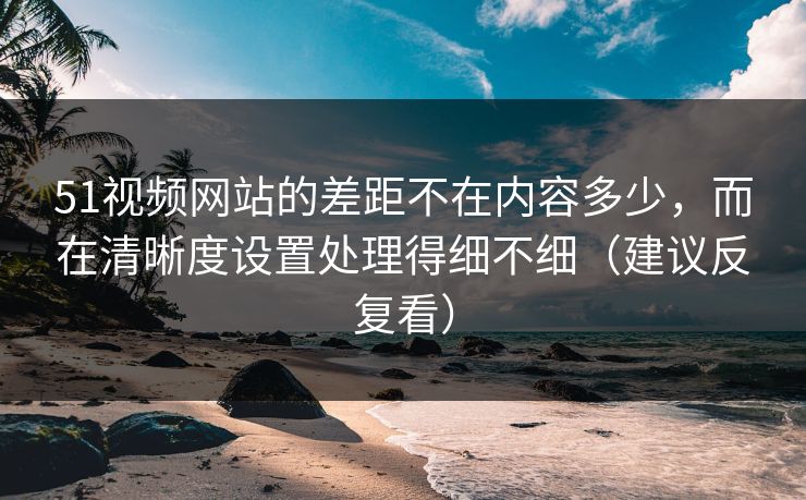 51视频网站的差距不在内容多少，而在清晰度设置处理得细不细（建议反复看）
