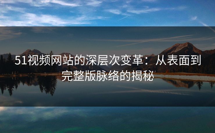 51视频网站的深层次变革：从表面到完整版脉络的揭秘