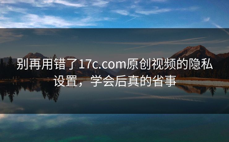 别再用错了17c.com原创视频的隐私设置，学会后真的省事