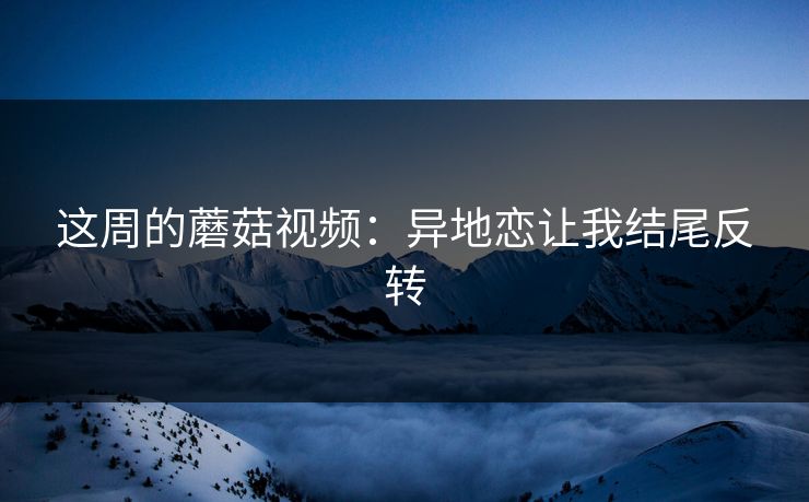 这周的蘑菇视频：异地恋让我结尾反转