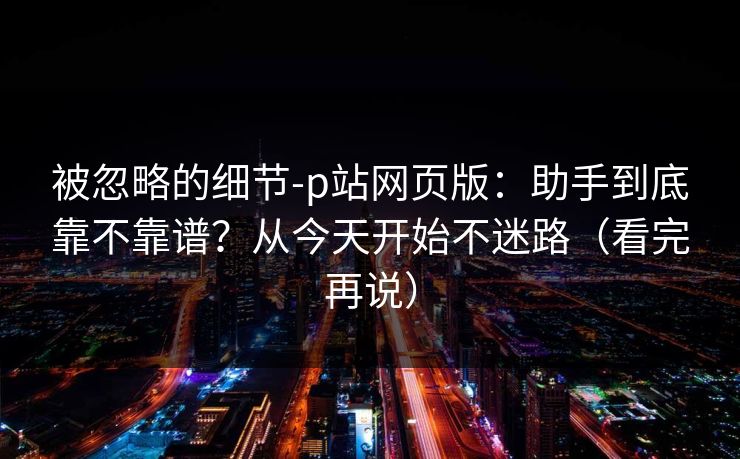 被忽略的细节-p站网页版:助手到底靠不靠谱?从今天开始不迷路(看完再说)