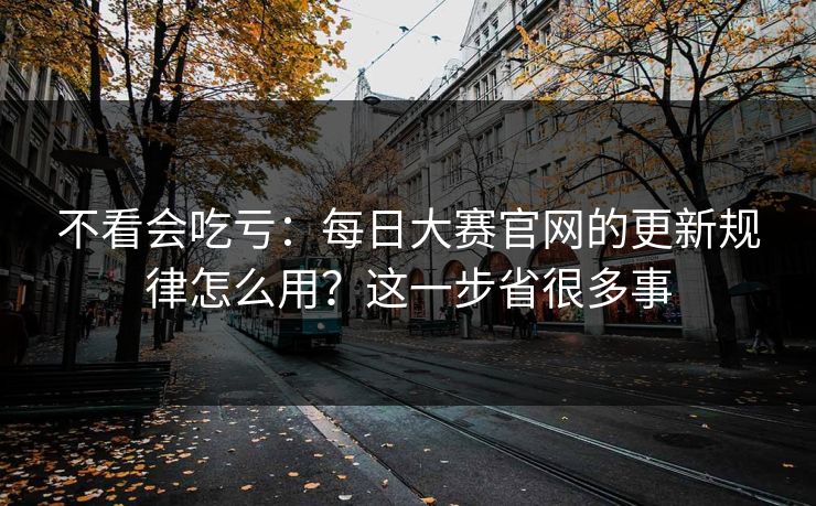 不看会吃亏：每日大赛官网的更新规律怎么用？这一步省很多事