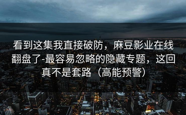 看到这集我直接破防,麻豆影业在线翻盘了-最容易忽略的隐藏专题,这回真不是套路(高能预警) 看到这集我直接破防,麻豆影业在线翻盘了-最容易忽略的隐藏专题,这回真不是套路(高能预警)