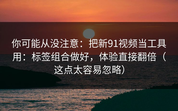 你可能从没注意：把新91视频当工具用：标签组合做好，体验直接翻倍（这点太容易忽略）