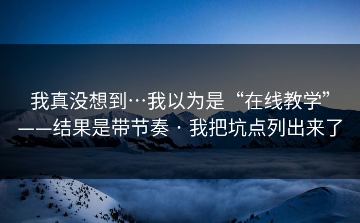 我真没想到…我以为是“在线教学”——结果是带节奏 · 我把坑点列出来了