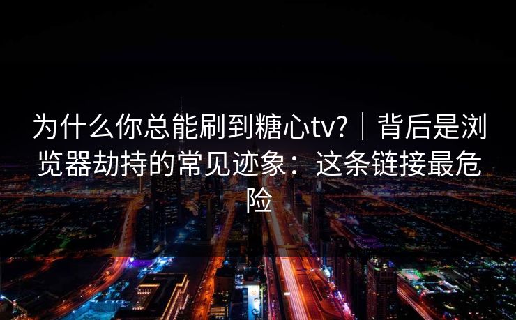 为什么你总能刷到糖心tv?｜背后是浏览器劫持的常见迹象：这条链接最危险