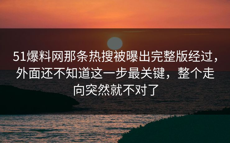 51爆料网那条热搜被曝出完整版经过，外面还不知道这一步最关键，整个走向突然就不对了