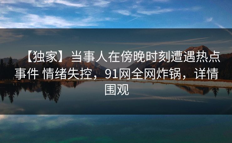 【独家】当事人在傍晚时刻遭遇热点事件 情绪失控,91网全网炸锅,详情围观