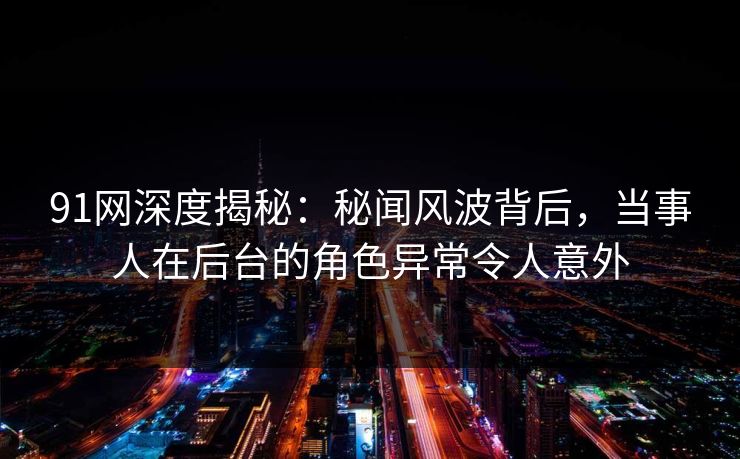 91网深度揭秘:秘闻风波背后,当事人在后台的角色异常令人意外