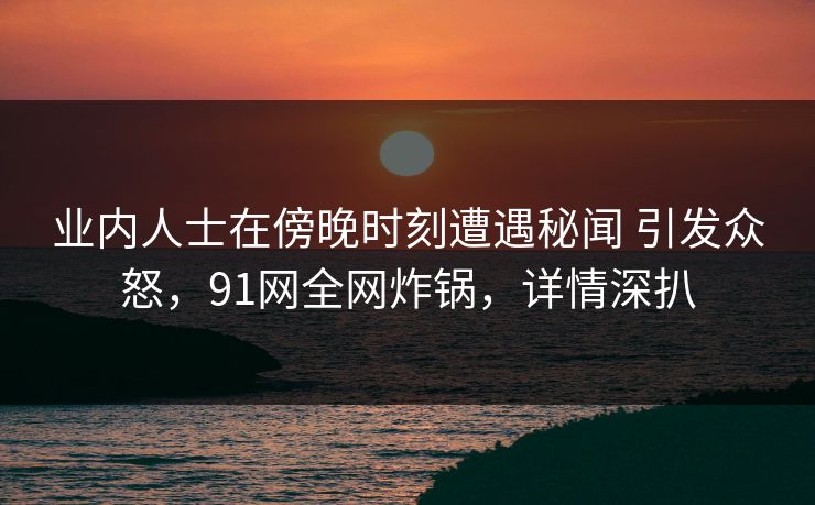 业内人士在傍晚时刻遭遇秘闻 引发众怒,91网全网炸锅,详情深扒 业内人士在傍晚时刻遭遇秘闻 引发众怒,91网全网炸锅,详情深扒