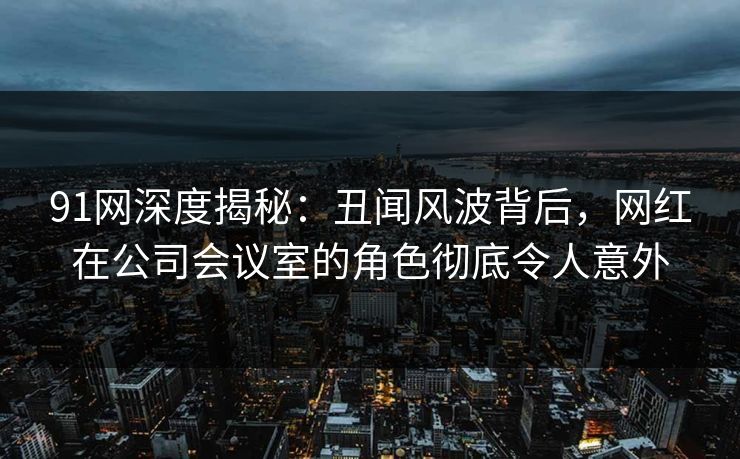 91网深度揭秘：丑闻风波背后，网红在公司会议室的角色彻底令人意外